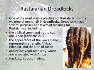 Rastafarian Dreadlocks
• One of the most visible practices of Rastafarians is the
wearing of one's hair in dreadlocks. Dreadlocks have
several purposes and layers of meaning for
Rastafarians, including:
• the biblical command not to cut
one's hair (Leviticus 21:5)
• the appearance of the lion's mane,
representing strength, Africa,
Ethiopia, and the Lion of Judah
• naturalness and simplicity, which
are associated with Africa
• the Rasta's roots in Africa
 