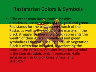 Rastafarian Colors & Symbols
• “The other main Rasta symbol besides
dreadlocks, are the colors of red, gold and green.
Red stands for the triumphant church of the
Rastas as well as the blood of the martyrs in the
black struggle for liberation. Gold represents the
wealth of their African homeland and green
symbolizes Ethiopia's beauty and lush vegetation.
Black is often also included, representing the
color of the Africans. Another important symbol
is the Lion of Judah, which represents Haile
Selassie as the King of Kings, Africa, and
strength.”
 