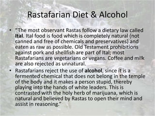 Rastafarian Diet & Alcohol
• “The most observant Rastas follow a dietary law called
Ital. Ital food is food which is completely natural (not
canned and free of chemicals and preservatives) and
eaten as raw as possible. Old Testament prohibitions
against pork and shellfish are part of Ital; most
Rastafarians are vegetarians or vegans. Coffee and milk
are also rejected as unnatural.
• Rastafarians reject the use of alcohol, since it is a
fermented chemical that does not belong in the temple
of the body and it makes a person stupid, thereby
playing into the hands of white leaders. This is
contrasted with the holy herb of marijuana, which is
natural and believed by Rastas to open their mind and
assist in reasoning.”
 