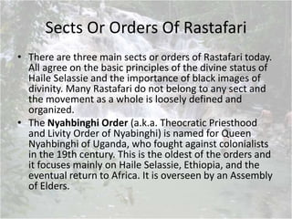 Sects Or Orders Of Rastafari
• There are three main sects or orders of Rastafari today.
All agree on the basic principles of the divine status of
Haile Selassie and the importance of black images of
divinity. Many Rastafari do not belong to any sect and
the movement as a whole is loosely defined and
organized.
• The Nyahbinghi Order (a.k.a. Theocratic Priesthood
and Livity Order of Nyabinghi) is named for Queen
Nyahbinghi of Uganda, who fought against colonialists
in the 19th century. This is the oldest of the orders and
it focuses mainly on Haile Selassie, Ethiopia, and the
eventual return to Africa. It is overseen by an Assembly
of Elders.
 