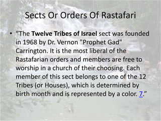 Sects Or Orders Of Rastafari
• “The Twelve Tribes of Israel sect was founded
in 1968 by Dr. Vernon "Prophet Gad"
Carrington. It is the most liberal of the
Rastafarian orders and members are free to
worship in a church of their choosing. Each
member of this sect belongs to one of the 12
Tribes (or Houses), which is determined by
birth month and is represented by a color. 7.”
 