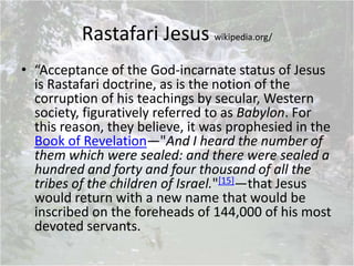 Rastafari Jesus wikipedia.org/
• “Acceptance of the God-incarnate status of Jesus
is Rastafari doctrine, as is the notion of the
corruption of his teachings by secular, Western
society, figuratively referred to as Babylon. For
this reason, they believe, it was prophesied in the
Book of Revelation—"And I heard the number of
them which were sealed: and there were sealed a
hundred and forty and four thousand of all the
tribes of the children of Israel."[15]—that Jesus
would return with a new name that would be
inscribed on the foreheads of 144,000 of his most
devoted servants.
 