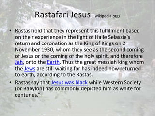 Rastafari Jesus wikipedia.org/
• Rastas hold that they represent this fulfillment based
on their experience in the light of Haile Selassie's
return and coronation as the King of Kings on 2
November 1930, whom they see as the second coming
of Jesus or the coming of the holy spirit, and therefore
Jah, onto the Earth. Thus the great messiah king whom
the Jews are still waiting for has indeed now returned
to earth, according to the Rastas.
• Rastas say that Jesus was black while Western Society
(or Babylon) has commonly depicted him as white for
centuries.”
 