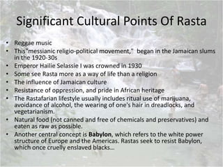 Significant Cultural Points Of Rasta
• Reggae music
• This"messianic religio-political movement," began in the Jamaican slums
in the 1920-30s
• Emperor Hailie Selassie I was crowned in 1930
• Some see Rasta more as a way of life than a religion
• The influence of Jamaican culture
• Resistance of oppression, and pride in African heritage
• The Rastafarian lifestyle usually includes ritual use of marijuana,
avoidance of alcohol, the wearing of one's hair in dreadlocks, and
vegetarianism.
• Natural food (not canned and free of chemicals and preservatives) and
eaten as raw as possible.
• Another central concept is Babylon, which refers to the white power
structure of Europe and the Americas. Rastas seek to resist Babylon,
which once cruelly enslaved blacks…
 