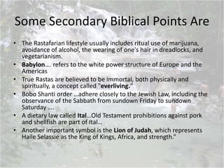 Some Secondary Biblical Points Are
• The Rastafarian lifestyle usually includes ritual use of marijuana,
avoidance of alcohol, the wearing of one's hair in dreadlocks, and
vegetarianism.
• Babylon…. refers to the white power structure of Europe and the
Americas
• True Rastas are believed to be immortal, both physically and
spiritually, a concept called "everliving.“
• Bobo Shanti order …adhere closely to the Jewish Law, including the
observance of the Sabbath from sundown Friday to sundown
Saturday ….
• A dietary law called Ital…Old Testament prohibitions against pork
and shellfish are part of Ital…
• Another important symbol is the Lion of Judah, which represents
Haile Selassie as the King of Kings, Africa, and strength.”
 