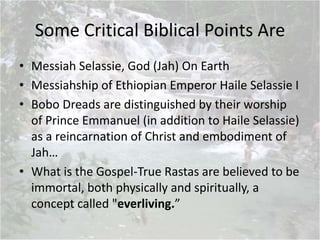 Some Critical Biblical Points Are
• Messiah Selassie, God (Jah) On Earth
• Messiahship of Ethiopian Emperor Haile Selassie I
• Bobo Dreads are distinguished by their worship
of Prince Emmanuel (in addition to Haile Selassie)
as a reincarnation of Christ and embodiment of
Jah…
• What is the Gospel-True Rastas are believed to be
immortal, both physically and spiritually, a
concept called "everliving.”
 