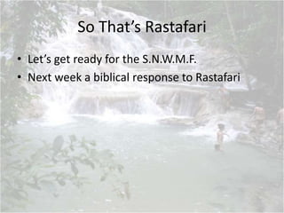 So That’s Rastafari
• Let’s get ready for the S.N.W.M.F.
• Next week a biblical response to Rastafari
 