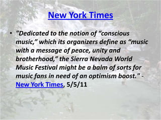New York Times
• "Dedicated to the notion of “conscious
music,” which its organizers define as “music
with a message of peace, unity and
brotherhood,” the Sierra Nevada World
Music Festival might be a balm of sorts for
music fans in need of an optimism boost." -
New York Times, 5/5/11
 