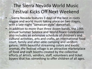 The Sierra Nevada World Music
Festival Kicks Off Next Weekend
• …Sierra Nevada features 3 days of the best in roots
reggae and world music taking place on two stages,
with a late-night "Jamaican style" dancehall.
• In addition to more than three dozen bands, the 19th
annual Summer Solstice and World Peace Celebration
also includes an extensive schedule of children's and
cultural activities, arts and crafts, an international food
court, family and alter-able camping and vendors
galore. With beautiful streaming colors and exotic
aromas, the festival village is an attractive marketplace
of food and craft booths created by the collective
efforts of artists, vendors, staff, volunteers and ticket
buyers that has something to offer children of all ages.
 