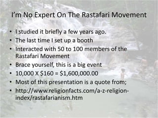 I’m No Expert On The Rastafari Movement
• I studied it briefly a few years ago.
• The last time I set up a booth
• Interacted with 50 to 100 members of the
Rastafari Movement
• Brace yourself, this is a big event
• 10,000 X $160 = $1,600,000.00
• Most of this presentation is a quote from;
• http://www.religionfacts.com/a-z-religion-
index/rastafarianism.htm
 