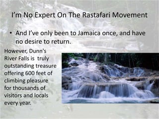 I’m No Expert On The Rastafari Movement
• And I’ve only been to Jamaica once, and have
no desire to return.
However, Dunn's
River Falls is truly
outstanding treasure
offering 600 feet of
climbing pleasure
for thousands of
visitors and locals
every year.
 