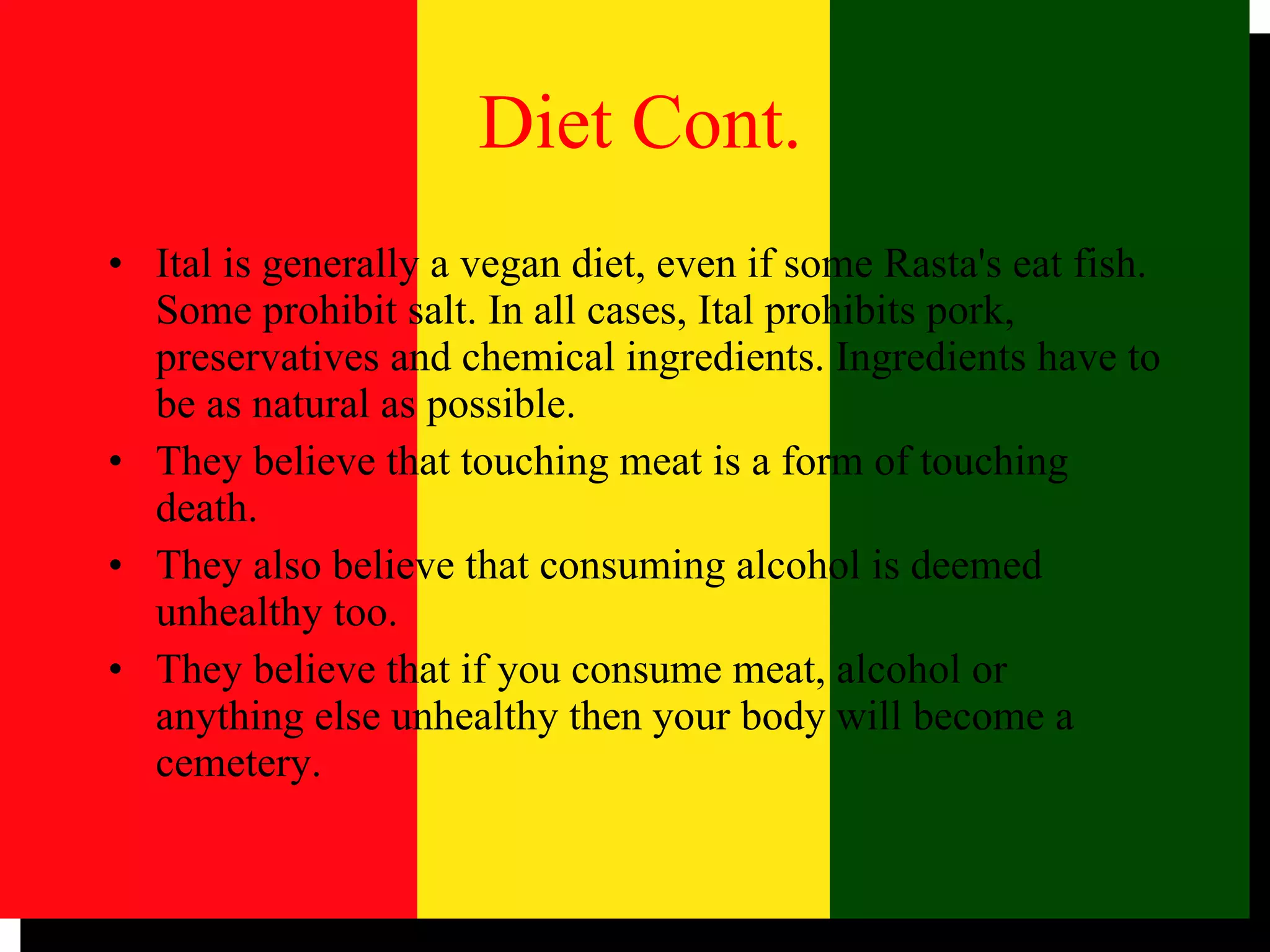 Ital is generally a vegan diet, even if some Rasta's eat fish. Some prohibit salt. In all cases, Ital prohibits pork, preservatives and chemical ingredients. Ingredients have to be as natural as possible.  They believe that touching meat is a form of touching death.  They also believe that consuming alcohol is deemed unhealthy too.  They believe that if you consume meat, alcohol or anything else unhealthy then your body will become a cemetery.  Diet Cont. 