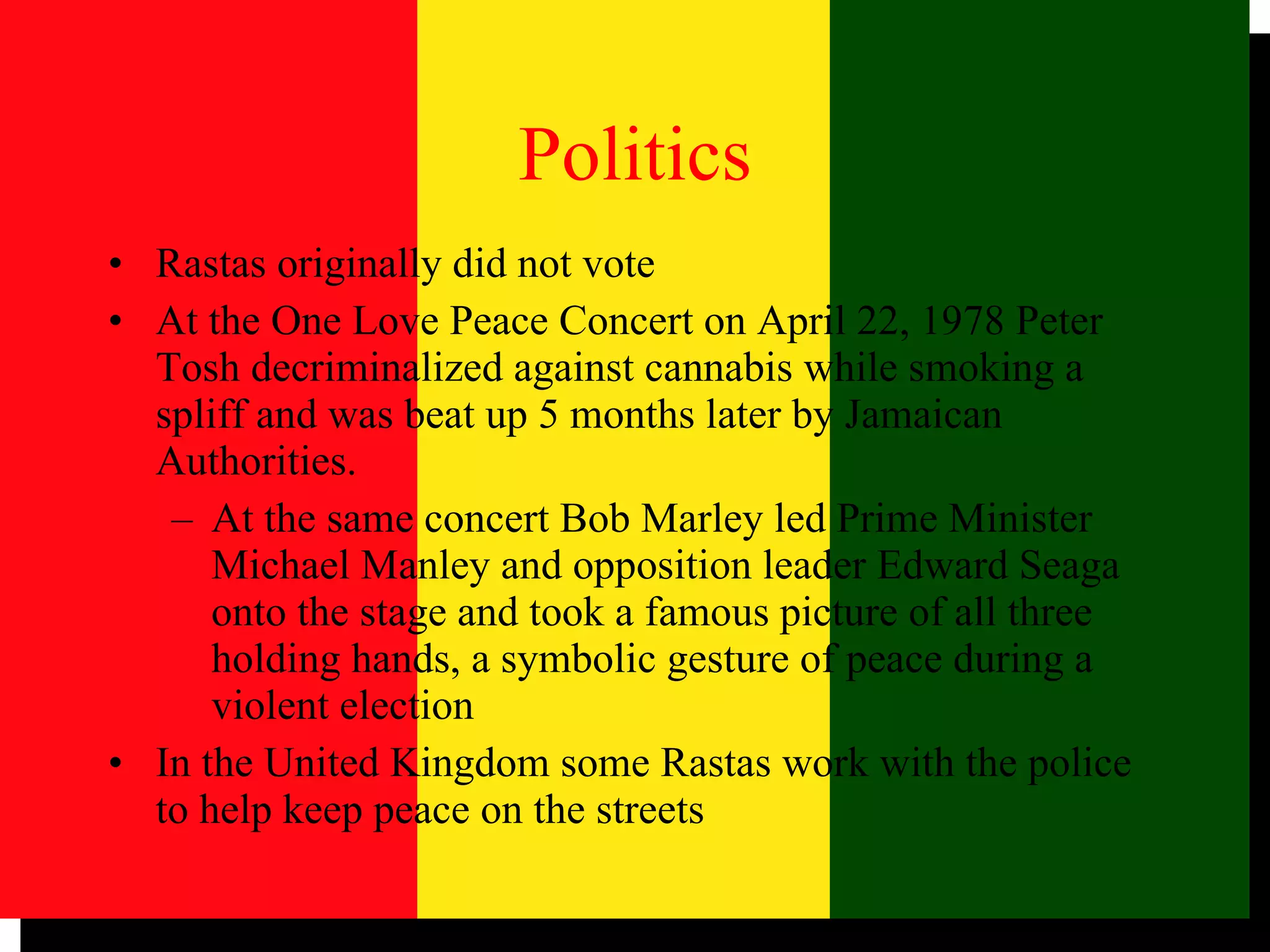 Politics Rastas originally did not vote At the One Love Peace Concert on April 22, 1978 Peter Tosh decriminalized against cannabis while smoking a spliff and was beat up 5 months later by Jamaican Authorities.  At the same concert Bob Marley led Prime Minister Michael Manley and opposition leader Edward Seaga onto the stage and took a famous picture of all three holding hands, a symbolic gesture of peace during a violent election In the United Kingdom some Rastas work with the police to help keep peace on the streets 