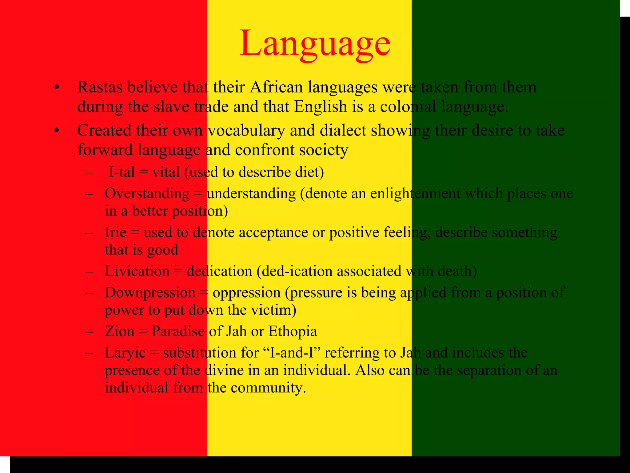 Language Rastas believe that their African languages were taken from them during the slave trade and that English is a colonial language. Created their own vocabulary and dialect showing their desire to take forward language and confront society I-tal = vital (used to describe diet) Overstanding = understanding (denote an enlightenment which places one in a better position) Irie = used to denote acceptance or positive feeling, describe something that is good Livication = dedication (ded-ication associated with death) Downpression = oppression (pressure is being applied from a position of power to put down the victim) Zion = Paradise of Jah or Ethopia Laryic = substitution for “I-and-I” referring to Jah and includes the presence of the divine in an individual. Also can be the separation of an individual from the community. 