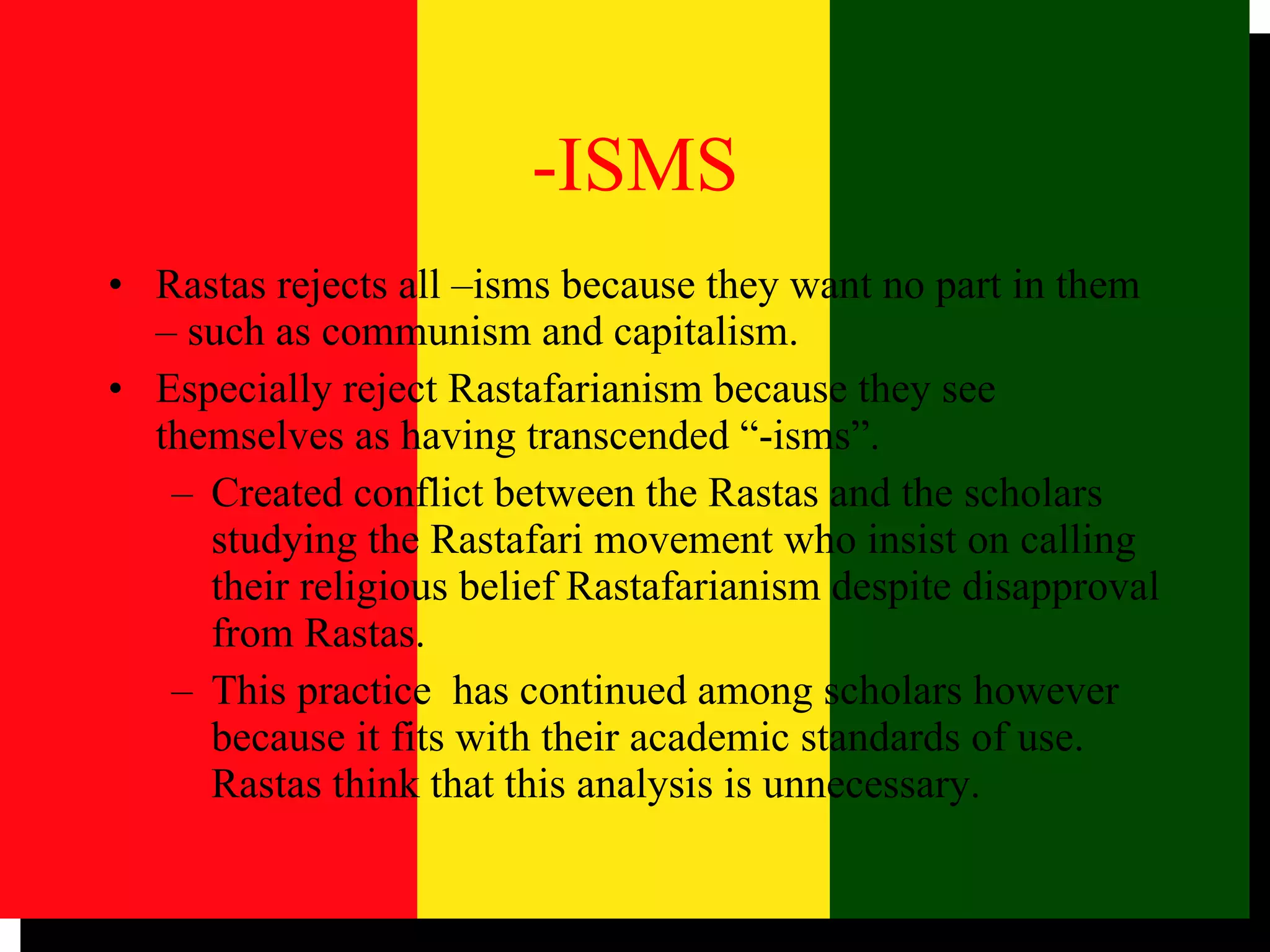 -ISMS Rastas rejects all –isms because they want no part in them – such as communism and capitalism. Especially reject Rastafarianism because they see themselves as having transcended “-isms”.  Created conflict between the Rastas and the scholars studying the Rastafari movement who insist on calling their religious belief Rastafarianism despite disapproval from Rastas.  This practice  has continued among scholars however because it fits with their academic standards of use. Rastas think that this analysis is unnecessary.  