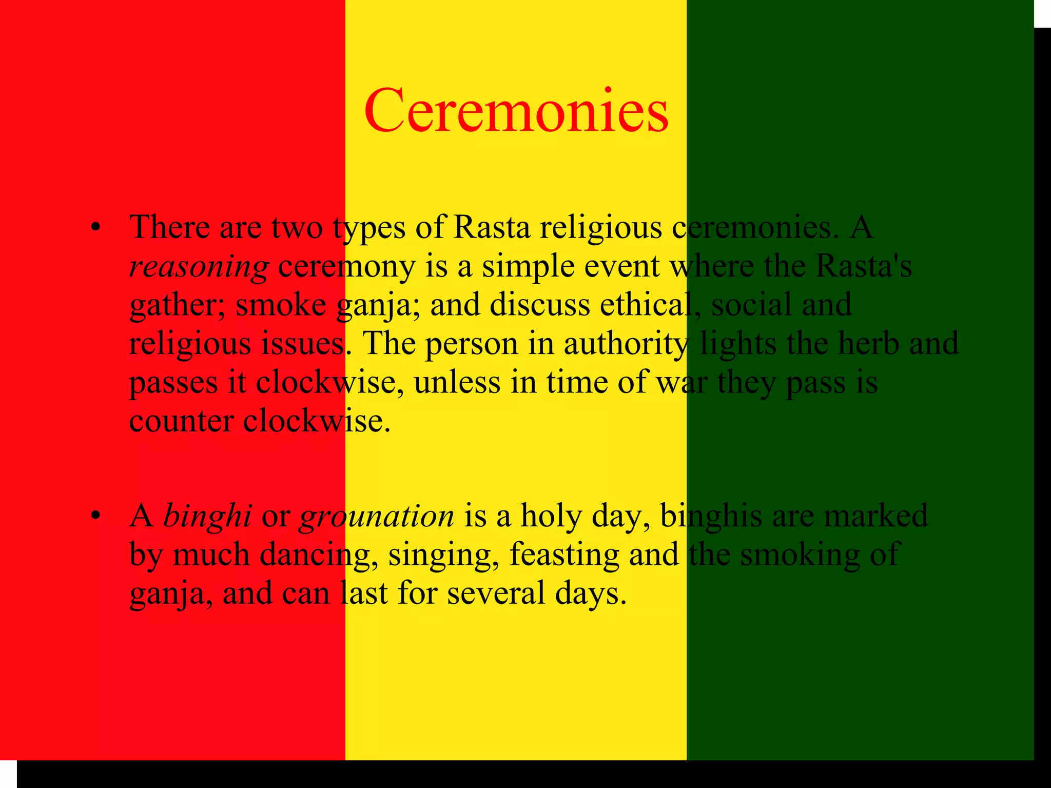 There are two types of Rasta religious ceremonies. A  reasoning  ceremony is a simple event where the Rasta's gather; smoke ganja; and discuss ethical, social and religious issues. The person in authority lights the herb and passes it clockwise, unless in time of war they pass is counter clockwise.  A  binghi  or  grounation  is a holy day, binghis are marked by much dancing, singing, feasting and the smoking of ganja, and can last for several days.  Ceremonies 
