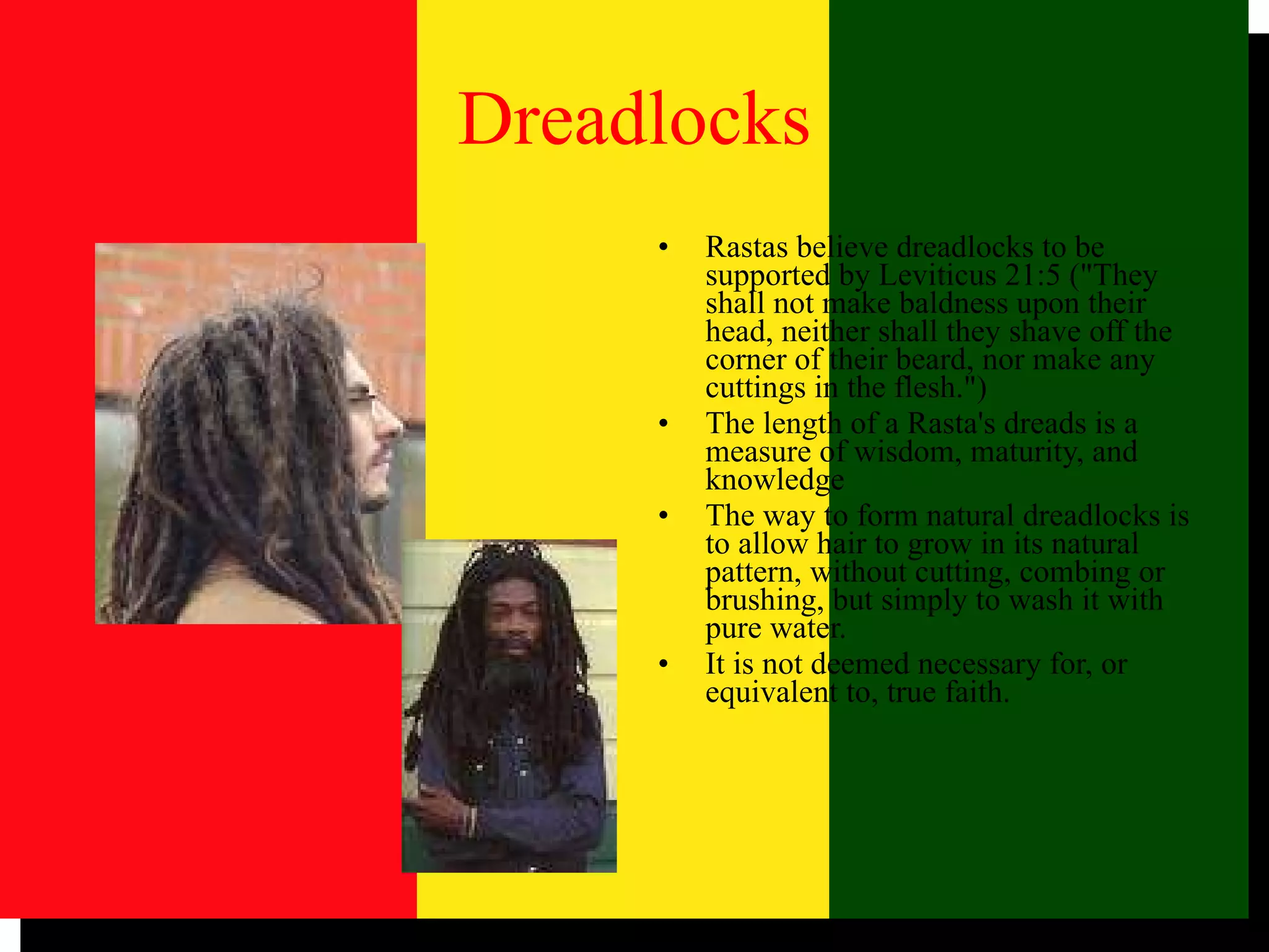 Dreadlocks Rastas believe dreadlocks to be supported by Leviticus 21:5 ("They shall not make baldness upon their head, neither shall they shave off the corner of their beard, nor make any cuttings in the flesh.")  The length of a Rasta's dreads is a measure of wisdom, maturity, and knowledge The way to form natural dreadlocks is to allow hair to grow in its natural pattern, without cutting, combing or brushing, but simply to wash it with pure water.  It is not deemed necessary for, or equivalent to, true faith.  