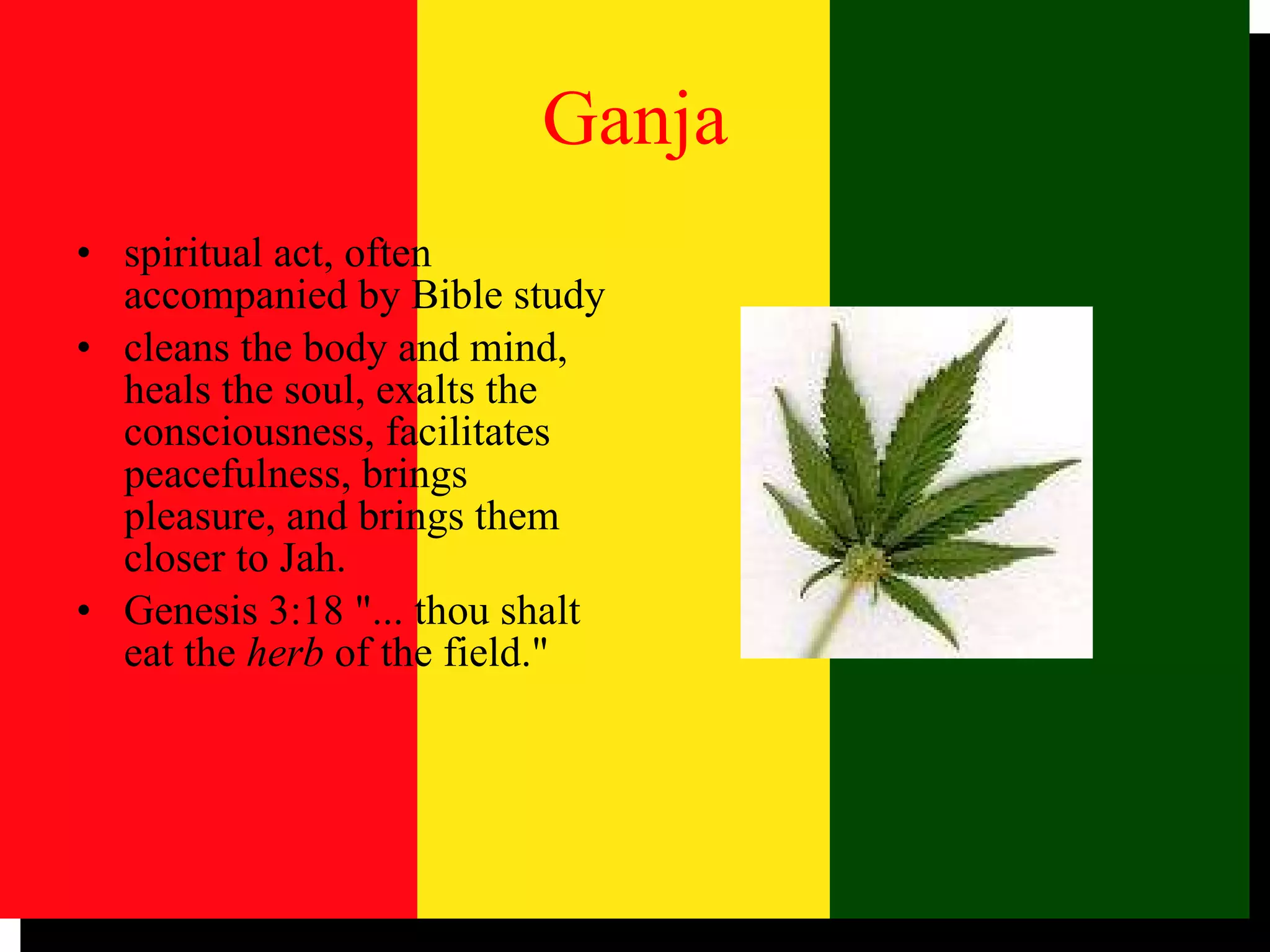 Ganja spiritual act, often accompanied by Bible study cleans the body and mind, heals the soul, exalts the consciousness, facilitates peacefulness, brings pleasure, and brings them closer to Jah.  Genesis 3:18 "... thou shalt eat the  herb  of the field."  