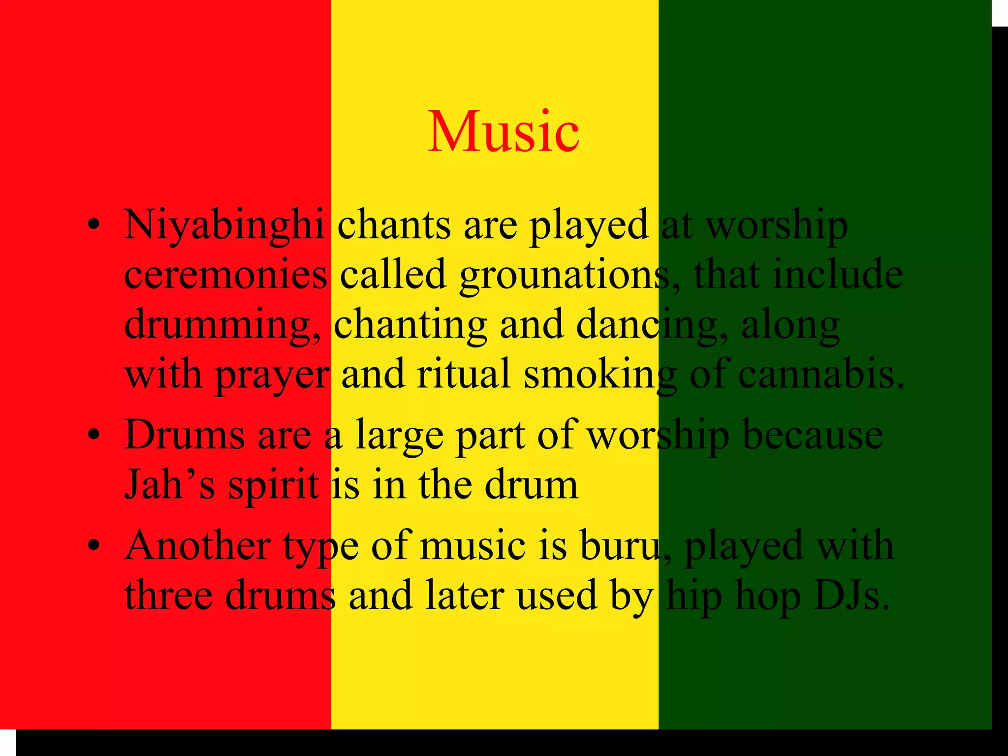 Music Niyabinghi chants are played at worship ceremonies called grounations, that include drumming, chanting and dancing, along with prayer and ritual smoking of cannabis. Drums are a large part of worship because Jah’s spirit is in the drum Another type of music is buru, played with three drums and later used by hip hop DJs. 
