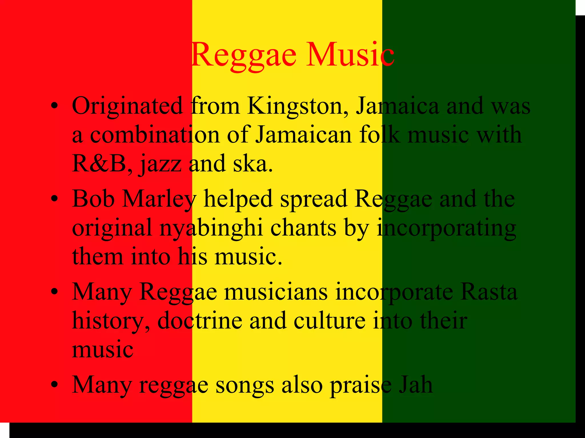 Reggae Music Originated from Kingston, Jamaica and was a combination of Jamaican folk music with R&B, jazz and ska. Bob Marley helped spread Reggae and the original nyabinghi chants by incorporating them into his music. Many Reggae musicians incorporate Rasta history, doctrine and culture into their music Many reggae songs also praise Jah 