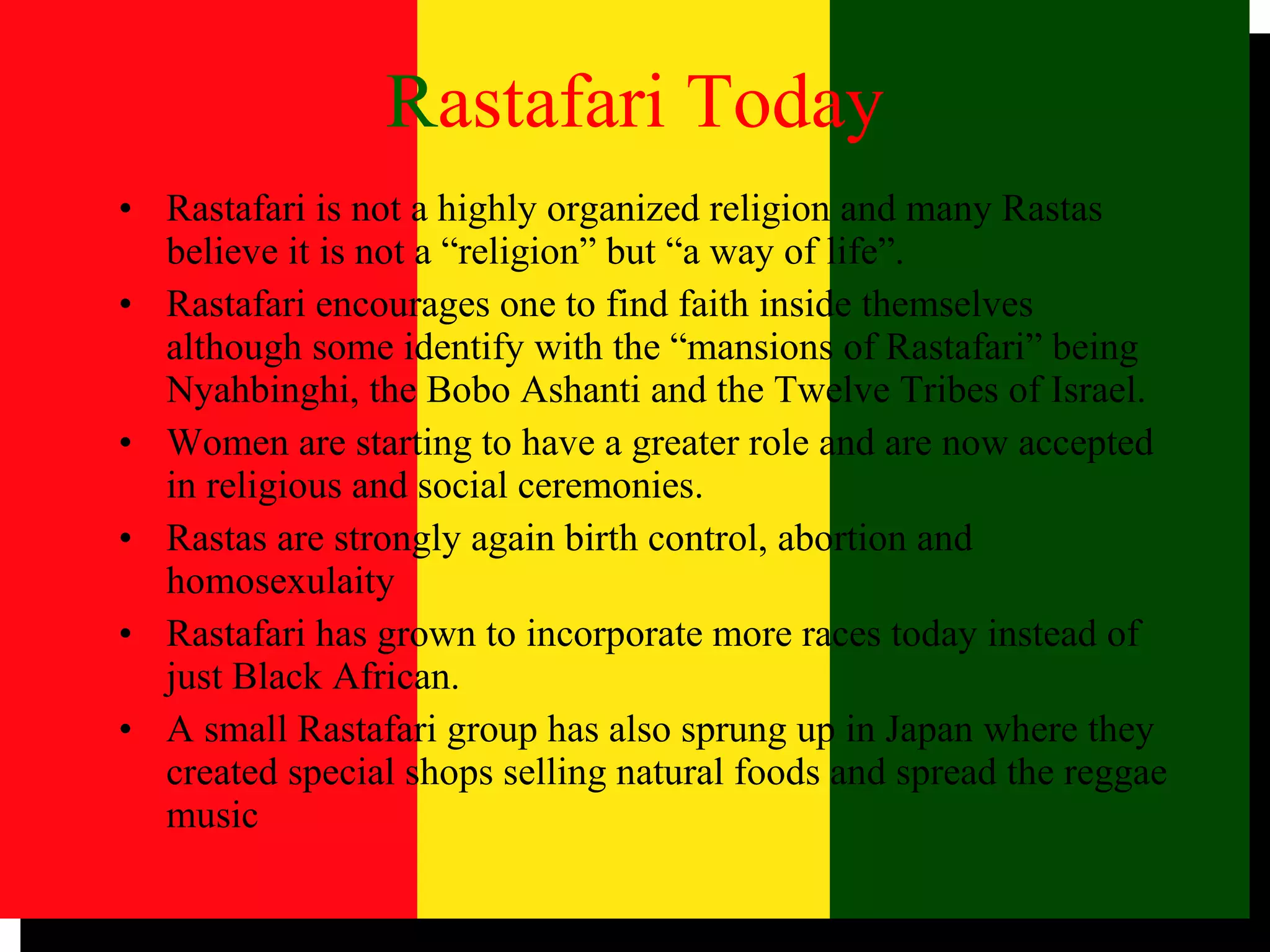 R astafari Today Rastafari is not a highly organized religion and many Rastas believe it is not a “religion” but “a way of life”. Rastafari encourages one to find faith inside themselves although some identify with the “mansions of Rastafari” being Nyahbinghi, the Bobo Ashanti and the Twelve Tribes of Israel. Women are starting to have a greater role and are now accepted in religious and social ceremonies.  Rastas are strongly again birth control, abortion and homosexulaity Rastafari has grown to incorporate more races today instead of just Black African. A small Rastafari group has also sprung up in Japan where they created special shops selling natural foods and spread the reggae music 