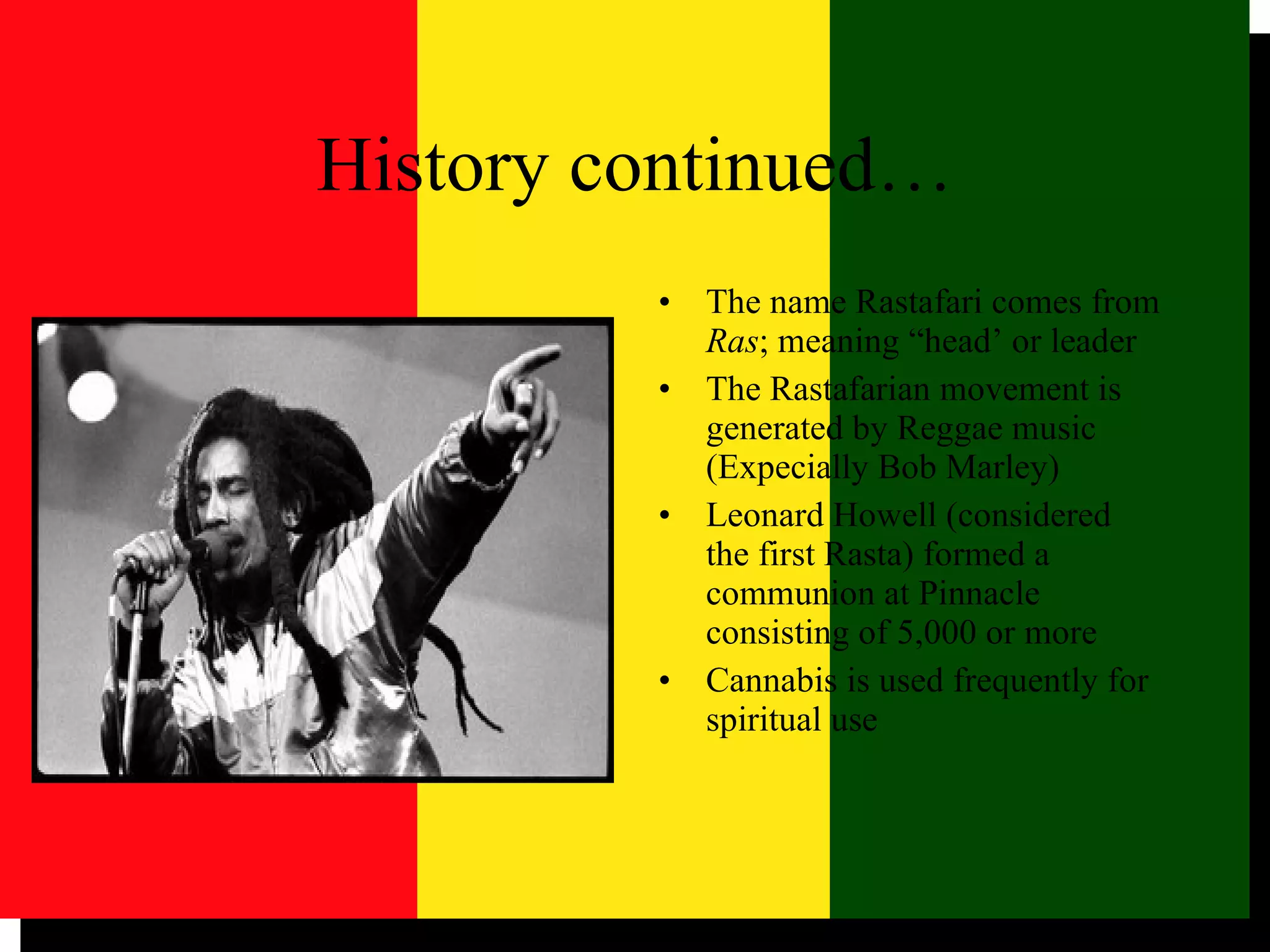 History continued… The name Rastafari comes from  Ras ; meaning “head’ or leader The Rastafarian movement is generated by Reggae music (Expecially Bob Marley) Leonard Howell (considered the first Rasta) formed a communion at Pinnacle consisting of 5,000 or more Cannabis is used frequently for spiritual use 