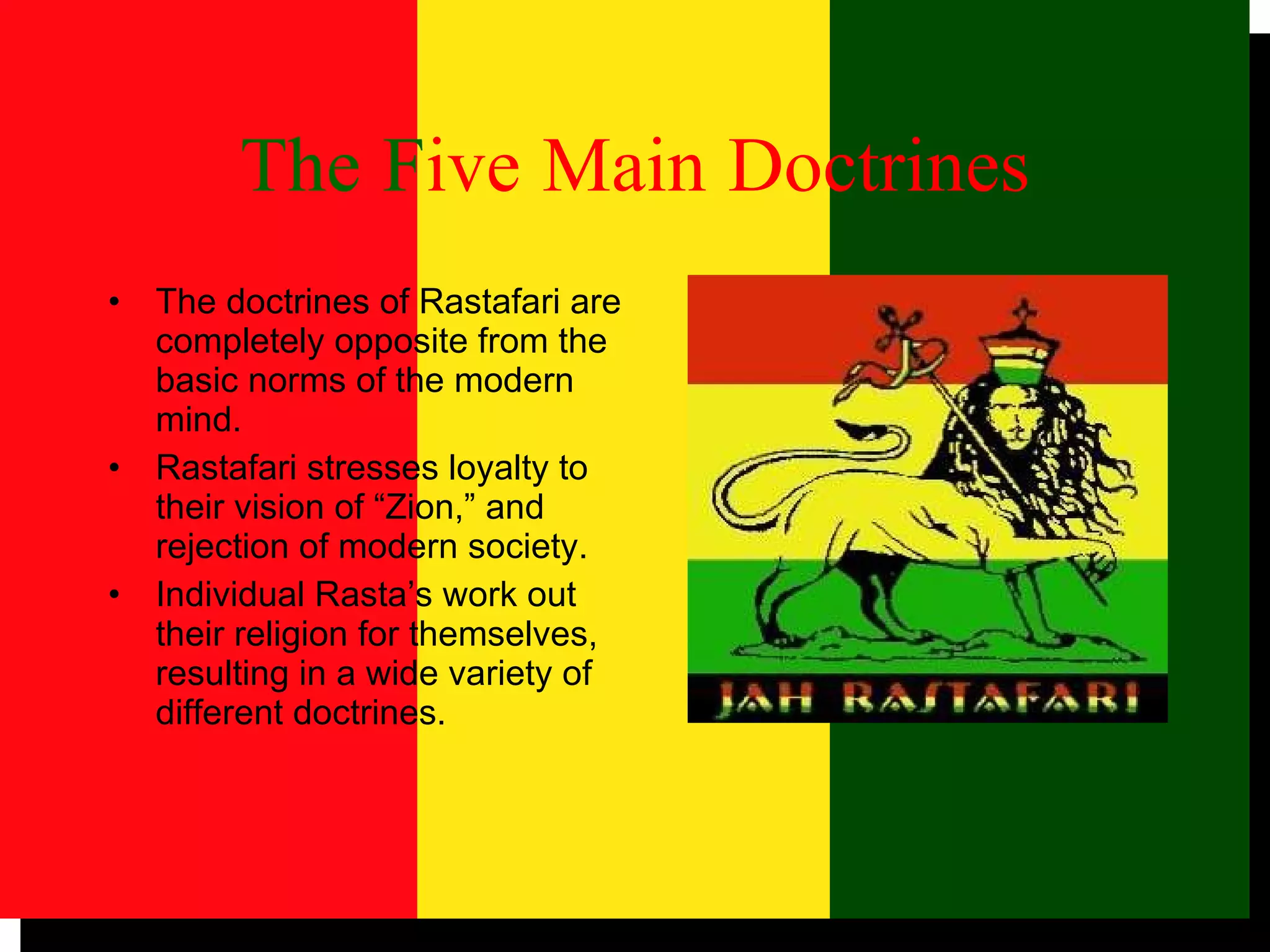 The   F ive   Main   Doctrines The doctrines of Rastafari are completely opposite from the basic norms of the modern mind. Rastafari stresses loyalty to their vision of “Zion,” and rejection of modern society. Individual Rasta’s work out their religion for themselves, resulting in a wide variety of different doctrines. 