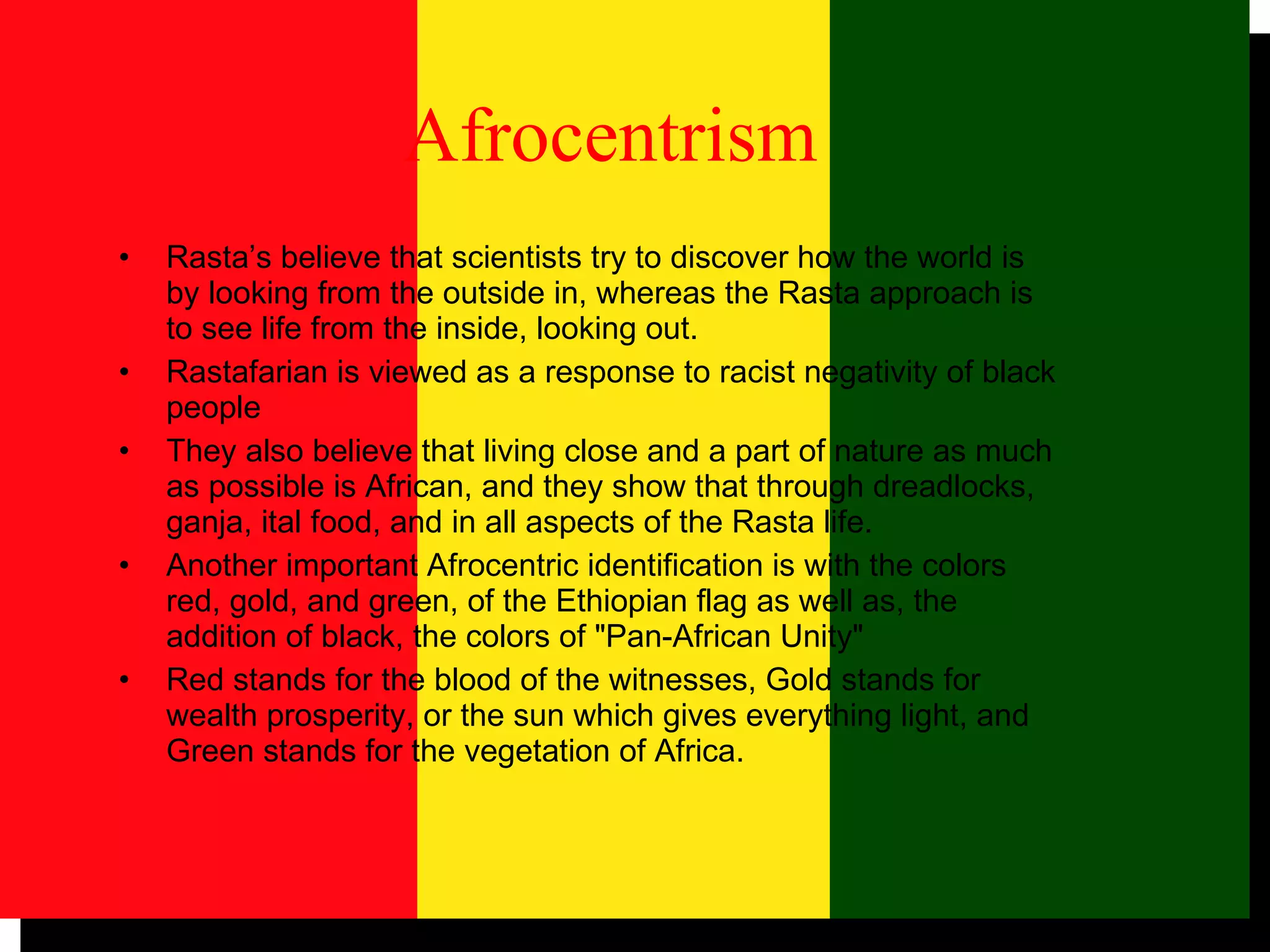   Afrocentrism   Rasta’s believe that scientists try to discover how the world is by looking from the outside in, whereas the Rasta approach is to see life from the inside, looking out. Rastafarian is viewed as a response to racist negativity of black people They also believe that living close and a part of nature as much as possible is African, and they show that through dreadlocks, ganja, ital food, and in all aspects of the Rasta life.  Another important Afrocentric identification is with the colors red, gold, and green, of the Ethiopian flag as well as, the addition of black, the colors of "Pan-African Unity"  Red stands for the blood of the witnesses, Gold stands for wealth prosperity, or the sun which gives everything light, and Green stands for the vegetation of Africa.  