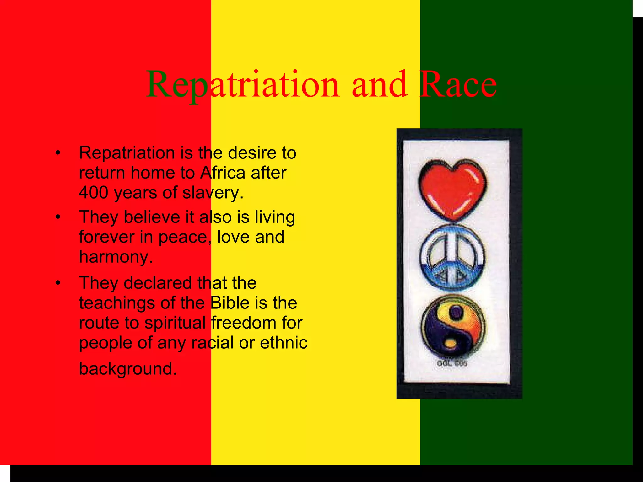 Rep atriation   and   Race Repatriation is the desire to return home to Africa after 400 years of slavery. They believe it also is living forever in peace, love and harmony.  They declared that the teachings of the Bible is the route to spiritual freedom for people of any racial or ethnic background.   