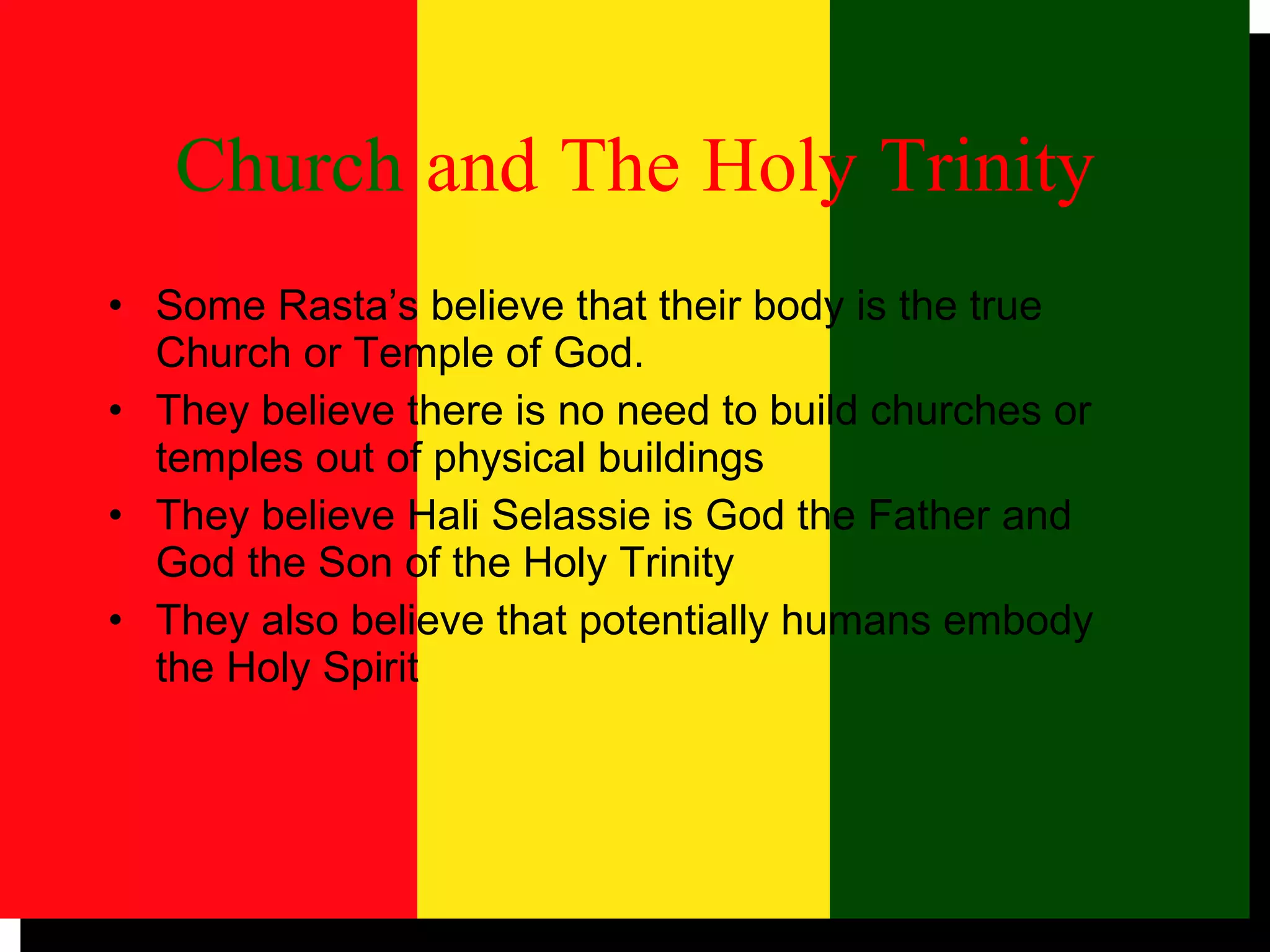 Church   and   The   Holy   Trinity Some Rasta’s believe that their body is the true Church or Temple of God.  They believe there is no need to build churches or temples out of physical buildings They believe Hali Selassie is God the Father and God the Son of the Holy Trinity  They also believe that potentially humans embody the Holy Spirit 