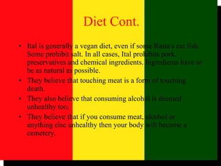 Ital is generally a vegan diet, even if some Rasta's eat fish. Some prohibit salt. In all cases, Ital prohibits pork, preservatives and chemical ingredients. Ingredients have to be as natural as possible.  They believe that touching meat is a form of touching death.  They also believe that consuming alcohol is deemed unhealthy too.  They believe that if you consume meat, alcohol or anything else unhealthy then your body will become a cemetery.  Diet Cont. 