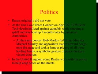 Politics Rastas originally did not vote At the One Love Peace Concert on April 22, 1978 Peter Tosh decriminalized against cannabis while smoking a spliff and was beat up 5 months later by Jamaican Authorities.  At the same concert Bob Marley led Prime Minister Michael Manley and opposition leader Edward Seaga onto the stage and took a famous picture of all three holding hands, a symbolic gesture of peace during a violent election In the United Kingdom some Rastas work with the police to help keep peace on the streets 