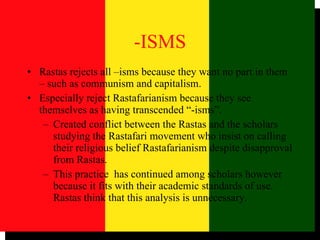-ISMS Rastas rejects all –isms because they want no part in them – such as communism and capitalism. Especially reject Rastafarianism because they see themselves as having transcended “-isms”.  Created conflict between the Rastas and the scholars studying the Rastafari movement who insist on calling their religious belief Rastafarianism despite disapproval from Rastas.  This practice  has continued among scholars however because it fits with their academic standards of use. Rastas think that this analysis is unnecessary.  