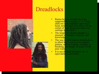 Dreadlocks Rastas believe dreadlocks to be supported by Leviticus 21:5 ("They shall not make baldness upon their head, neither shall they shave off the corner of their beard, nor make any cuttings in the flesh.")  The length of a Rasta's dreads is a measure of wisdom, maturity, and knowledge The way to form natural dreadlocks is to allow hair to grow in its natural pattern, without cutting, combing or brushing, but simply to wash it with pure water.  It is not deemed necessary for, or equivalent to, true faith.  