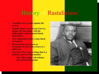 History   of   Rastafarians Tradition was to resist against the system Prophet figure was Marcus Garvey, shaped the movement with his philosophies and promoted black nationalism Was influential to lower-class black in Jamaica Rastafarians can be seen as extensions of Garveyites (Garvey’s followers) The Holy Piby is one writing that is a primary source of information Holy Piby taught self-reliance and self-determination 