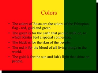 Colors The colors of Rasta are the colors of the Ethiopian flag - red, gold and green The green is for the earth that people walk on, to which Rastas feel a special connection.  The black is for the skin of the people.  The red is for the blood of all living things in the world.  The gold is for the sun and Jah's light that shine on people.  