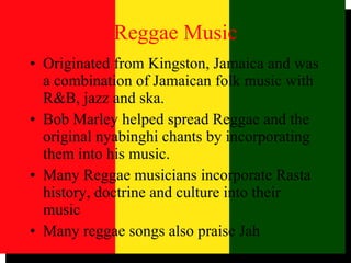 Reggae Music Originated from Kingston, Jamaica and was a combination of Jamaican folk music with R&B, jazz and ska. Bob Marley helped spread Reggae and the original nyabinghi chants by incorporating them into his music. Many Reggae musicians incorporate Rasta history, doctrine and culture into their music Many reggae songs also praise Jah 