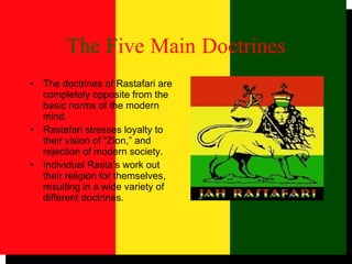 The   F ive   Main   Doctrines The doctrines of Rastafari are completely opposite from the basic norms of the modern mind. Rastafari stresses loyalty to their vision of “Zion,” and rejection of modern society. Individual Rasta’s work out their religion for themselves, resulting in a wide variety of different doctrines. 