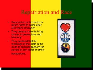 Rep atriation   and   Race Repatriation is the desire to return home to Africa after 400 years of slavery. They believe it also is living forever in peace, love and harmony.  They declared that the teachings of the Bible is the route to spiritual freedom for people of any racial or ethnic background.   