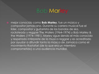  mejor conocido como Bob Marley, fue un músico y
compositor jamaicano. Durante su carrera musical fue el
líder, compositor y guitarrista de las bandas de ska,
rocksteady y reggae The Wailers (1964–1974) y Bob Marley &
the Wailers (1974–1981). Marley sigue siendo el más conocido
y respetado intérprete de la música reggae y es acreditado
por ayudar a difundir tanto la música de Jamaica como el
movimiento Rastafari (de la que era un miembro
comprometido) a una audiencia mundial.
 