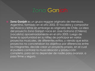  Zona Ganjah es un grupo reggae originario de Mendoza,
Argentina, formado en el año 2002. El Vocalista y compositor
de Música y letras sin embargo es originario de Chile. La idea
del proyecto Zona Ganjah nace en Jose Gahona (Chileno)
(vocalista) aproximadamente en el año 2003. Luego de
tener la oportunidad en su niñez de participar en varios
proyectos musicales, de diferentes estilos, y viendo que estos
proyectos no concretaban los objetivos por diferencias entre
los integrantes, decide crear un proyecto propio, en el cual
el pudiera controlar la musicalización y producción
completa, para así no depender de nadie para avanzar, a
paso firme y seguro.
 