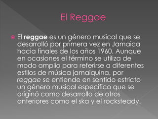  El reggae es un género musical que se
desarrolló por primera vez en Jamaica
hacia finales de los años 1960. Aunque
en ocasiones el término se utiliza de
modo amplio para referirse a diferentes
estilos de música jamaiquina, por
reggae se entiende en sentido estricto
un género musical específico que se
originó como desarrollo de otros
anteriores como el ska y el rocksteady.
 