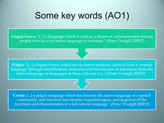 Some key words (AO1)
Creole: [...] a pidgin language which has become the native language of a speech
community, and therefore has become expanded again, and acquired all the
functions and characteristics of a full natural language." (Peter Trudgill 2000:3)
Pidgin: "[...] a lingua franca which has no native speakers; derived from a 'normal
language' through simplification, reduction and interference or admixture from the
native language or languages of those who use it [...] (Peter Trudgill 2000:9)
Lingua franca: "[...] a language which is used as a means of communication among
people who have no native language in common." (Peter Trudgill 2000:7)
 