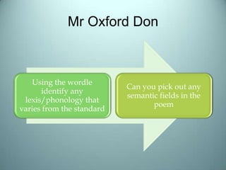 Mr Oxford Don
Using the wordle
identify any
lexis/phonology that
varies from the standard
Can you pick out any
semantic fields in the
poem
 
