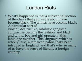London Riots
• What's happened is that a substantial section
of the chavs that you wrote about have
become black. The whites have become black.
A particular sort of
violent, destructive, nihilistic gangster
culture has become the fashion, and black
and white, boy and girl operate in this
language together. This language which is
wholly false, a Jamaican patois that's been
intruded in England, and that's why so many
of us have the sense of literally a foreign
country.
 