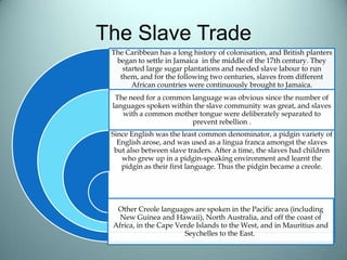 The Slave Trade
The Caribbean has a long history of colonisation, and British planters
began to settle in Jamaica in the middle of the 17th century. They
started large sugar plantations and needed slave labour to run
them, and for the following two centuries, slaves from different
African countries were continuously brought to Jamaica.
The need for a common language was obvious since the number of
languages spoken within the slave community was great, and slaves
with a common mother tongue were deliberately separated to
prevent rebellion .
Since English was the least common denominator, a pidgin variety of
English arose, and was used as a lingua franca amongst the slaves
but also between slave traders. After a time, the slaves had children
who grew up in a pidgin-speaking environment and learnt the
pidgin as their first language. Thus the pidgin became a creole.
Other Creole languages are spoken in the Pacific area (including
New Guinea and Hawaii), North Australia, and off the coast of
Africa, in the Cape Verde Islands to the West, and in Mauritius and
Seychelles to the East.
 