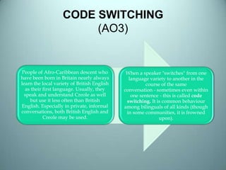 CODE SWITCHING
(AO3)
People of Afro-Caribbean descent who
have been born in Britain nearly always
learn the local variety of British English
as their first language. Usually, they
speak and understand Creole as well
but use it less often than British
English. Especially in private, informal
conversations, both British English and
Creole may be used.
When a speaker "switches" from one
language variety to another in the
course of the same
conversation - sometimes even within
one sentence - this is called code
switching. It is common behaviour
among bilinguals of all kinds (though
in some communities, it is frowned
upon).
 