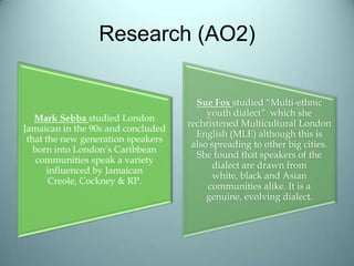 Research (AO2)
Mark Sebba studied London
Jamaican in the 90s and concluded
that the new generation speakers
born into London’s Caribbean
communities speak a variety
influenced by Jamaican
Creole, Cockney & RP.
Sue Fox studied “Multi-ethnic
youth dialect” which she
rechristened Multicultural London
English (MLE) although this is
also spreading to other big cities.
She found that speakers of the
dialect are drawn from
white, black and Asian
communities alike. It is a
genuine, evolving dialect.
 