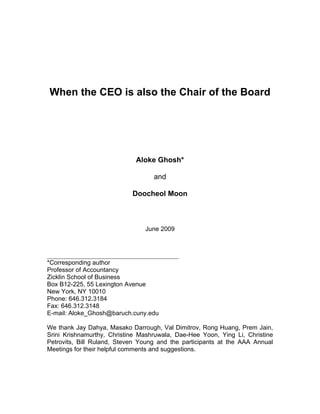When the CEO is also the Chair of the Board
Aloke Ghosh*
and
Doocheol Moon
June 2009
__________________________________________
*Corresponding author
Professor of Accountancy
Zicklin School of Business
Box B12-225, 55 Lexington Avenue
New York, NY 10010
Phone: 646.312.3184
Fax: 646.312.3148
E-mail: Aloke_Ghosh@baruch.cuny.edu
We thank Jay Dahya, Masako Darrough, Val Dimitrov, Rong Huang, Prem Jain,
Srini Krishnamurthy, Christine Mashruwala, Dae-Hee Yoon, Ying Li, Christine
Petrovits, Bill Ruland, Steven Young and the participants at the AAA Annual
Meetings for their helpful comments and suggestions.
 