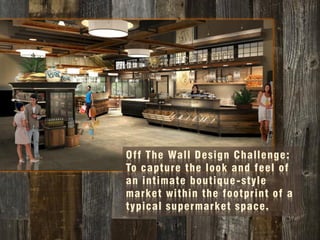 Off The Wall Design Challenge:
To capture the look and feel of
an intimate boutique-style
market within the footprint of a
typical supermarket space.
 